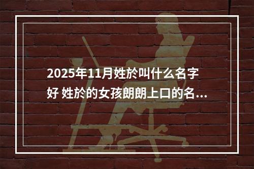 2025年11月姓於叫什么名字好 姓於的女孩朗朗上口的名字