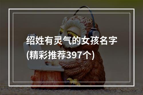 绍姓有灵气的女孩名字(精彩推荐397个)