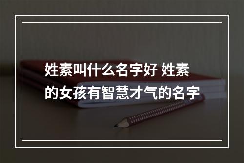 姓素叫什么名字好 姓素的女孩有智慧才气的名字