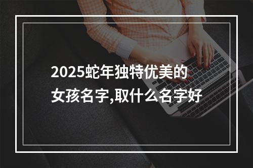2025蛇年独特优美的女孩名字,取什么名字好