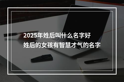 2025年姓后叫什么名字好 姓后的女孩有智慧才气的名字