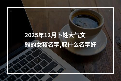 2025年12月卜姓大气文雅的女孩名字,取什么名字好
