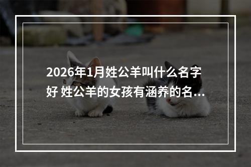 2026年1月姓公羊叫什么名字好 姓公羊的女孩有涵养的名字