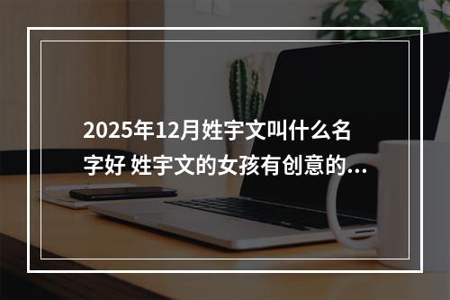 2025年12月姓宇文叫什么名字好 姓宇文的女孩有创意的名字