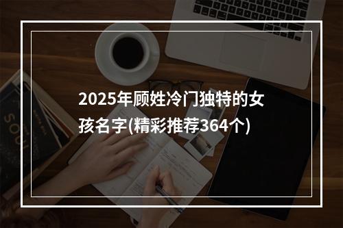 2025年顾姓冷门独特的女孩名字(精彩推荐364个)