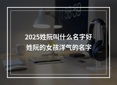 2025姓阮叫什么名字好 姓阮的女孩洋气的名字