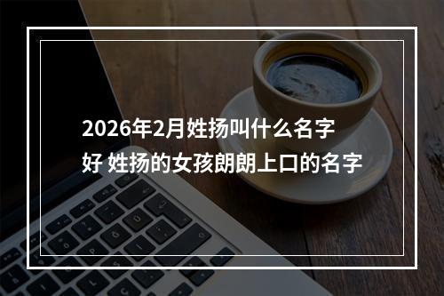 2026年2月姓扬叫什么名字好 姓扬的女孩朗朗上口的名字