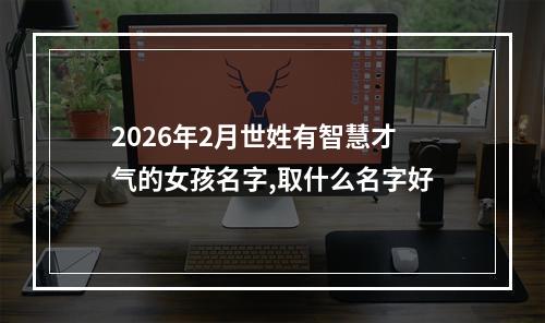 2026年2月世姓有智慧才气的女孩名字,取什么名字好