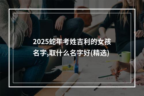 2025蛇年考姓吉利的女孩名字,取什么名字好(精选)