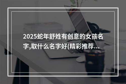 2025蛇年舒姓有创意的女孩名字,取什么名字好(精彩推荐)