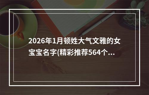 2026年1月顿姓大气文雅的女宝宝名字(精彩推荐564个)