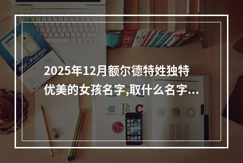 2025年12月额尔德特姓独特优美的女孩名字,取什么名字好