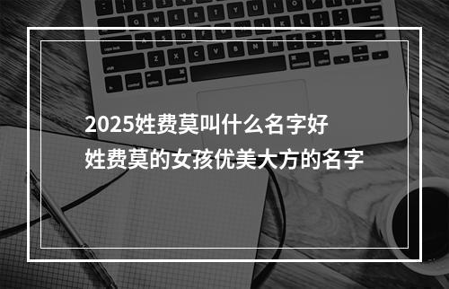 2025姓费莫叫什么名字好 姓费莫的女孩优美大方的名字