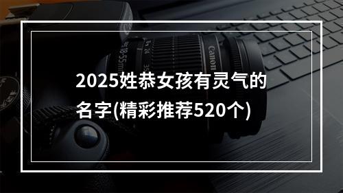 2025姓恭女孩有灵气的名字(精彩推荐520个)