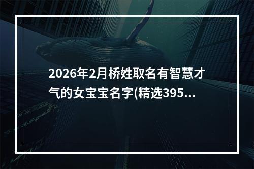 2026年2月桥姓取名有智慧才气的女宝宝名字(精选395个)