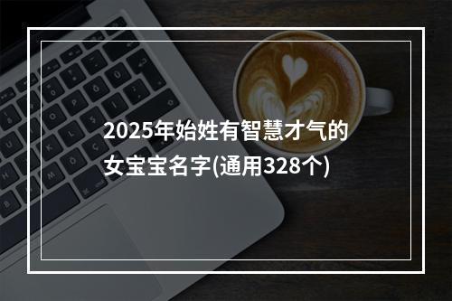 2025年始姓有智慧才气的女宝宝名字(通用328个)