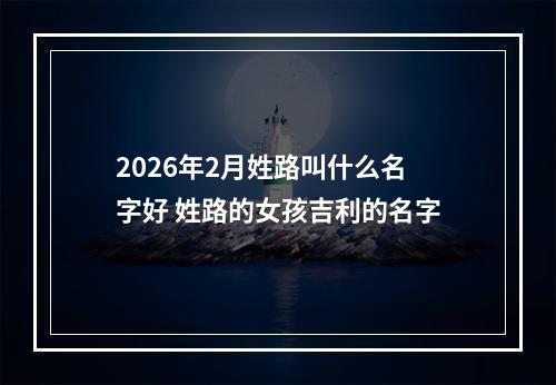2026年2月姓路叫什么名字好 姓路的女孩吉利的名字