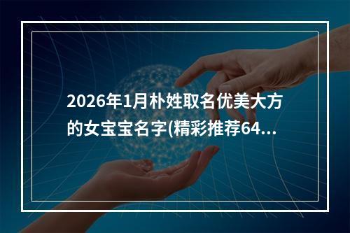2026年1月朴姓取名优美大方的女宝宝名字(精彩推荐643个)