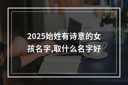 2025始姓有诗意的女孩名字,取什么名字好
