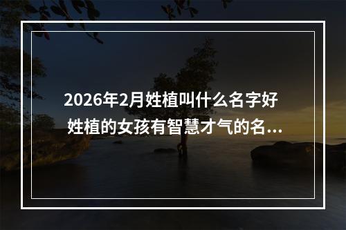2026年2月姓植叫什么名字好 姓植的女孩有智慧才气的名字