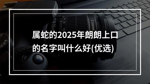 属蛇的2025年朗朗上口的名字叫什么好(优选)