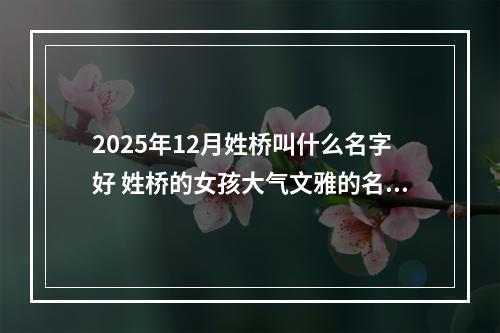 2025年12月姓桥叫什么名字好 姓桥的女孩大气文雅的名字