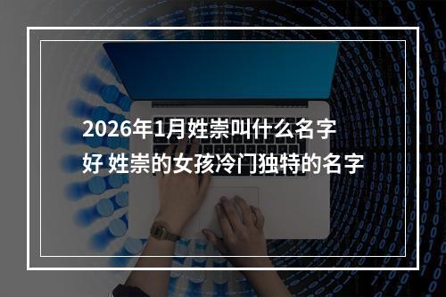 2026年1月姓崇叫什么名字好 姓崇的女孩冷门独特的名字