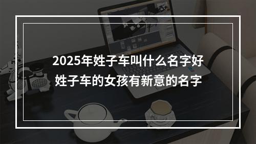 2025年姓子车叫什么名字好 姓子车的女孩有新意的名字