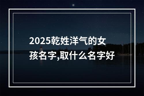 2025乾姓洋气的女孩名字,取什么名字好