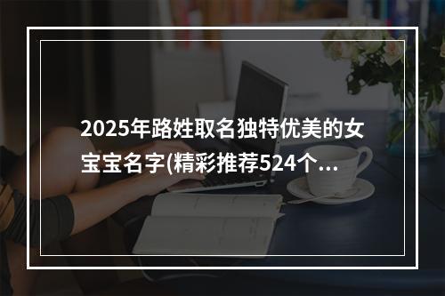 2025年路姓取名独特优美的女宝宝名字(精彩推荐524个)