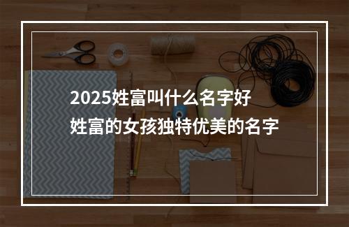 2025姓富叫什么名字好 姓富的女孩独特优美的名字