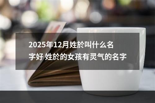 2025年12月姓於叫什么名字好 姓於的女孩有灵气的名字