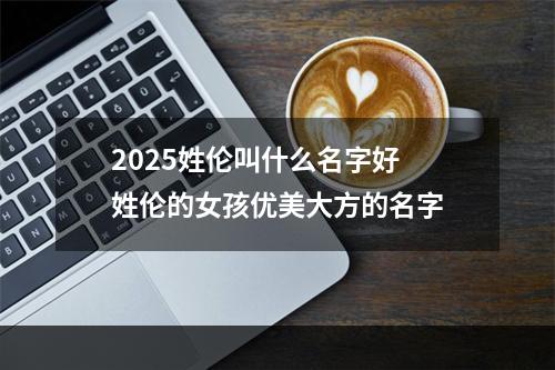 2025姓伦叫什么名字好 姓伦的女孩优美大方的名字
