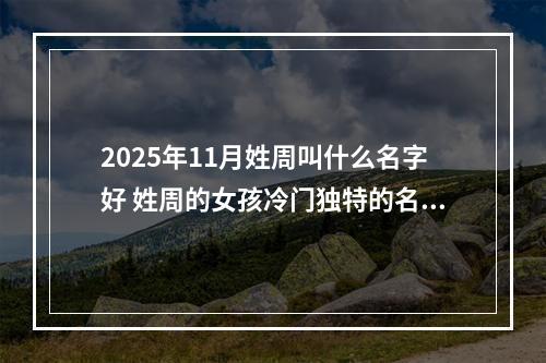 2025年11月姓周叫什么名字好 姓周的女孩冷门独特的名字