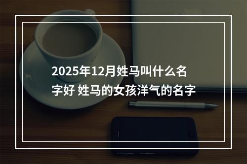 2025年12月姓马叫什么名字好 姓马的女孩洋气的名字