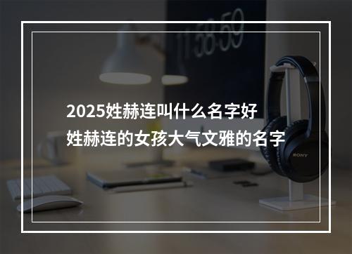 2025姓赫连叫什么名字好 姓赫连的女孩大气文雅的名字