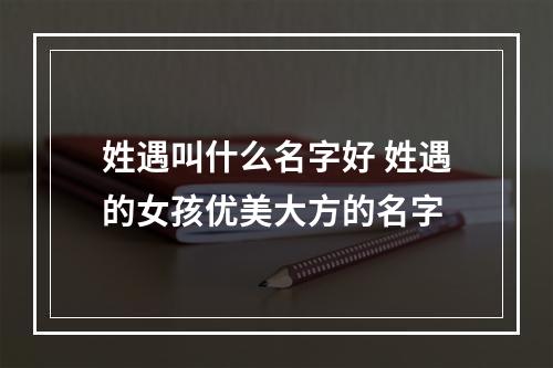 姓遇叫什么名字好 姓遇的女孩优美大方的名字