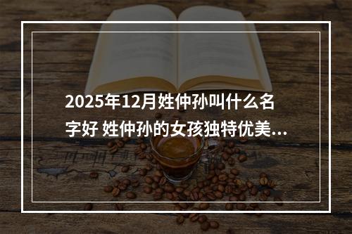 2025年12月姓仲孙叫什么名字好 姓仲孙的女孩独特优美的名字