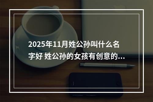 2025年11月姓公孙叫什么名字好 姓公孙的女孩有创意的名字