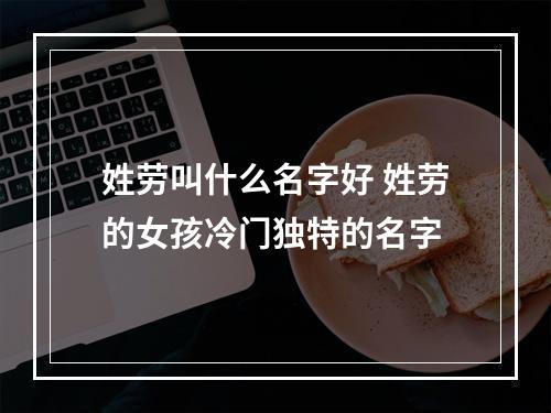姓劳叫什么名字好 姓劳的女孩冷门独特的名字