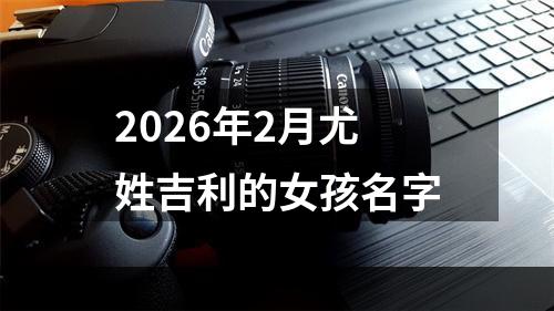 2026年2月尤姓吉利的女孩名字