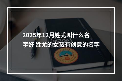 2025年12月姓尤叫什么名字好 姓尤的女孩有创意的名字