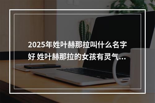 2025年姓叶赫那拉叫什么名字好 姓叶赫那拉的女孩有灵气的名字