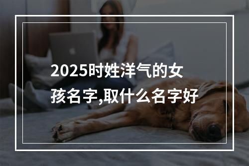 2025时姓洋气的女孩名字,取什么名字好