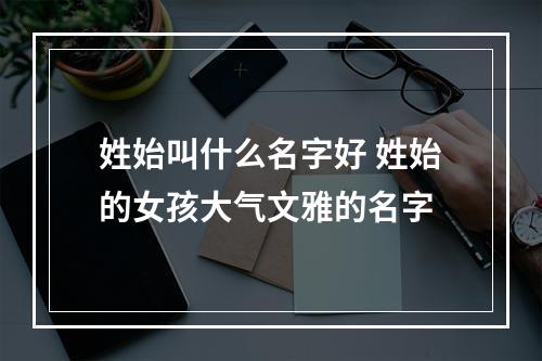 姓始叫什么名字好 姓始的女孩大气文雅的名字