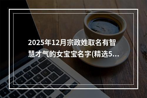 2025年12月宗政姓取名有智慧才气的女宝宝名字(精选579个)