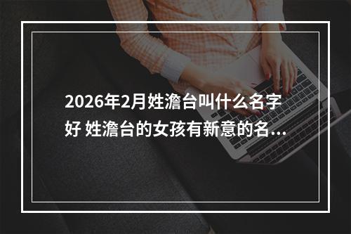 2026年2月姓澹台叫什么名字好 姓澹台的女孩有新意的名字