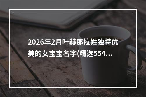 2026年2月叶赫那拉姓独特优美的女宝宝名字(精选554个)