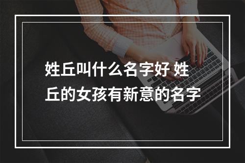 姓丘叫什么名字好 姓丘的女孩有新意的名字