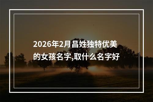 2026年2月昌姓独特优美的女孩名字,取什么名字好